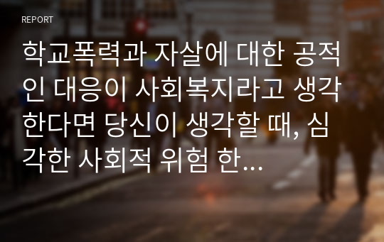 학교폭력과 자살에 대한 공적인 대응이 사회복지라고 생각한다면 당신이 생각할 때, 심각한 사회적 위험 한 가지를 제시하고, 그 부분에 대해 국가와 사회 그리고 개인적 측면에서 사회복지적으로 어떻게 대응해야한다고 생각하는지 서술하시오