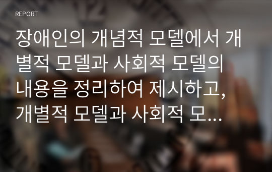 장애인의 개념적 모델에서 개별적 모델과 사회적 모델의 내용을 정리하여 제시하고, 개별적 모델과 사회적 모델의 차이점에 대해 설명하고, 장애에 대한 인식을 개선할 수 있는 방안을 개인의 견해를 담아 작성하시오