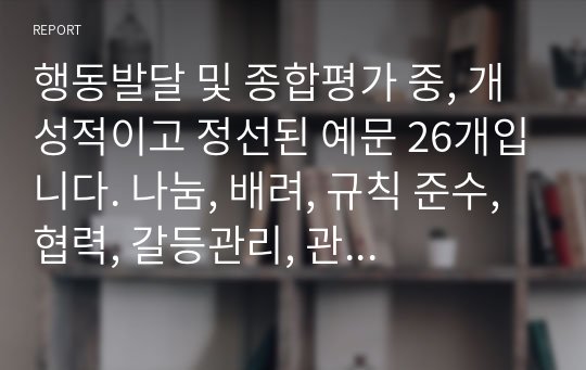 행동발달 및 종합평가 중, 개성적이고 정선된 예문 26개입니다. 나눔, 배려, 규칙 준수, 협력, 갈등관리, 관계 지향성, 타인 존중 중에서 4개 항목 정도를 선정하여 기재했습니다.