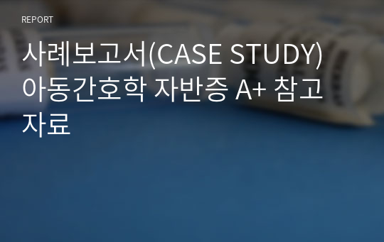 사례보고서(CASE STUDY) 아동간호학 자반증 A+ 참고자료