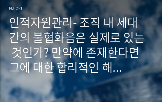 인적자원관리- 조직 내 세대 간의 불협화음은 실제로 있는 것인가? 만약에 존재한다면 그에 대한 합리적인 해결방안은 무엇인지? 우리 기업들의 성공적인 사례와 본인의 경험 등을 서술해 보시오. 