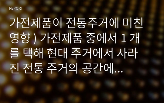 가전제품이 전통주거에 미친 영향 ) 가전제품 중에서 1 개를 택해 현대 주거에서 사라진 전통 주거의 공간에 대해 기술하고, 현대 주거 공간 중 미래 주거에서 사라질 공간에 대해 자신의 견해를