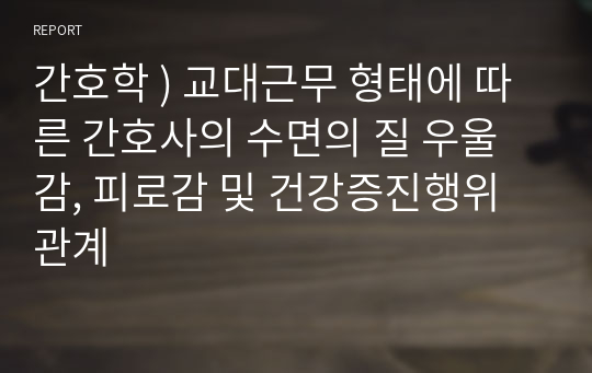 간호학 ) 교대근무 형태에 따른 간호사의 수면의 질 우울감, 피로감 및 건강증진행위 관계