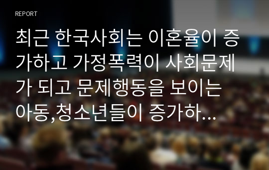 최근 한국사회는 이혼율이 증가하고 가정폭력이 사회문제가 되고 문제행동을 보이는 아동,청소년들이 증가하고 있다.