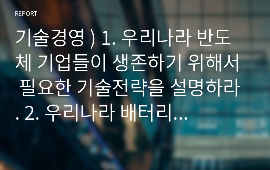 기술경영 ) 1. 우리나라 반도체 기업들이 생존하기 위해서 필요한 기술전략을 설명하라. 2. 우리나라 배터리 산업이 생존하기 위한 기술경영전략을 제시하라. 3. 대구지역 중소 제조기업들