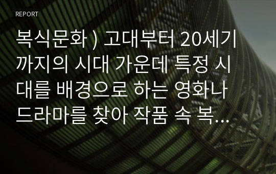 복식문화 ) 고대부터 20세기까지의 시대 가운데 특정 시대를 배경으로 하는 영화나 드라마를 찾아 작품 속 복식들을 시대 양식에 맞춰 비교, 설명하고, 해당 작품의 고증에 대한 자신의 견해를