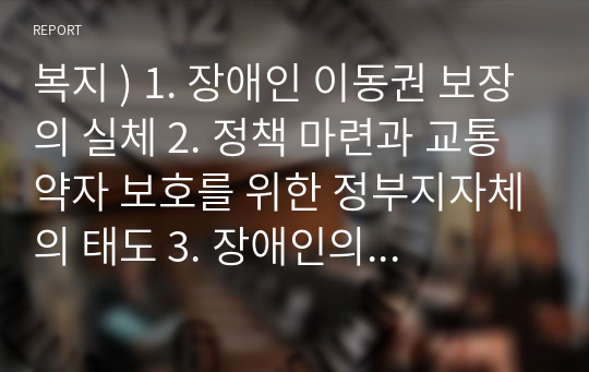 복지 ) 1. 장애인 이동권 보장의 실체 2. 정책 마련과 교통약자 보호를 위한 정부지자체의 태도 3. 장애인의 이동권 보장을 위해 필요한 정책적 보완