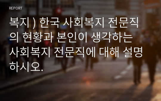 복지 ) 한국 사회복지 전문직의 현황과 본인이 생각하는 사회복지 전문직에 대해 설명하시오.