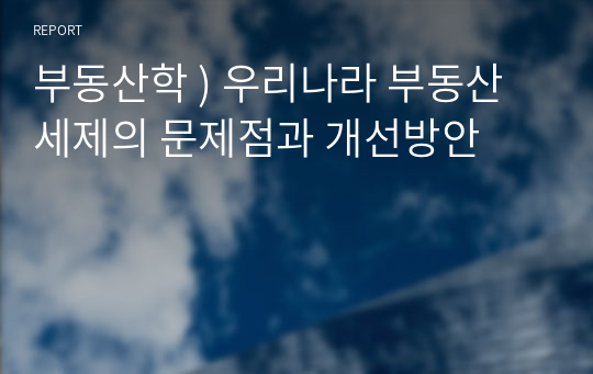 부동산학 ) 우리나라 부동산 세제의 문제점과 개선방안