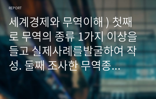 세계경제와 무역이해 ) 첫째로 무역의 종류 1가지 이상을들고 실제사례를발굴하여 작성. 둘째 조사한 무역종류를 가지고 나의 비즈니스 모델을 생각하여 의견작성