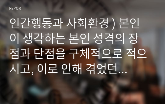 인간행동과 사회환경 ) 본인이 생각하는 본인 성격의 장점과 단점을 구체적으로 적으시고, 이로 인해 겪었던 실제 상황(장점, 단점)들을 서술하세요.