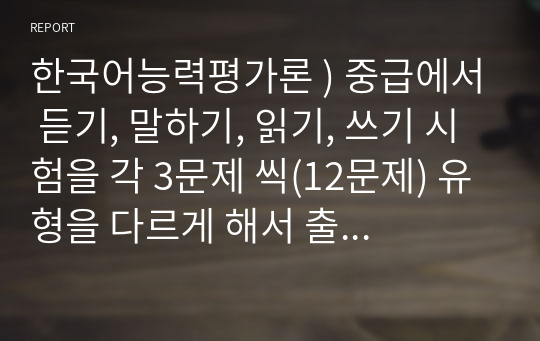 한국어능력평가론 ) 중급에서 듣기, 말하기, 읽기, 쓰기 시험을 각 3문제 씩(12문제) 유형을 다르게 해서 출제하고 출제 의도를 기술하시오