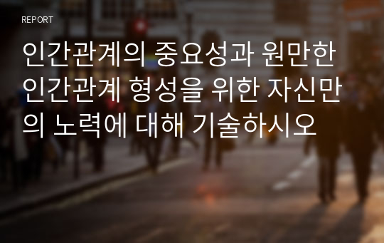 인간관계의 중요성과 원만한 인간관계 형성을 위한 자신만의 노력에 대해 기술하시오