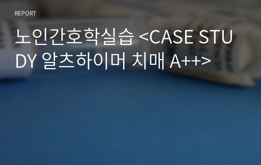 노인간호학실습 &lt;CASE STUDY 알츠하이머 치매 A++&gt;