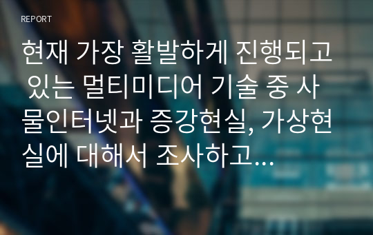 현재 가장 활발하게 진행되고 있는 멀티미디어 기술 중 사물인터넷과 증강현실, 가상현실에 대해서 조사하고 발전 방향에 대해서 본인의 의견을 기술하시오