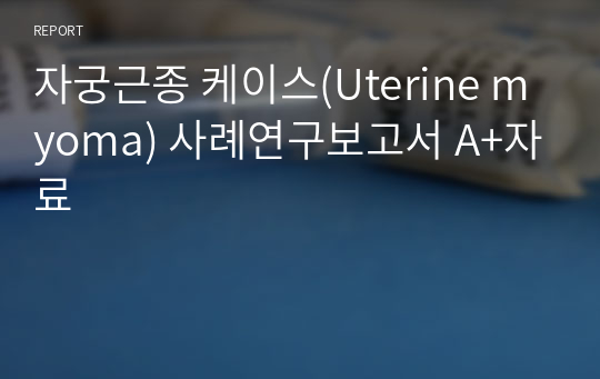 자궁근종 케이스(Uterine myoma) 사례연구보고서 A+자료