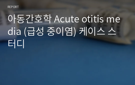 아동간호학 Acute otitis media (급성 중이염) 케이스 스터디