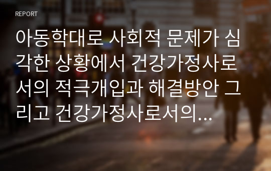 아동학대로 사회적 문제가 심각한 상황에서 건강가정사로서의 적극개입과 해결방안 그리고 건강가정사로서의 어떤 역량을 키워나가야 하는지 기술하시오