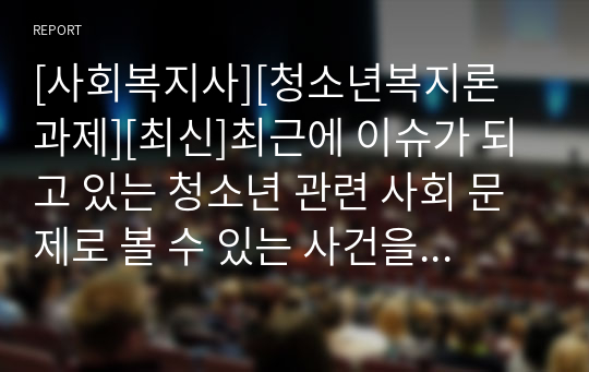 [사회복지사][청소년복지론 과제][최신]최근에 이슈가 되고 있는 청소년 관련 사회 문제로 볼 수 있는 사건을 신문 및 인터넷 자료를 바탕으로 자신의 생각 정리하기