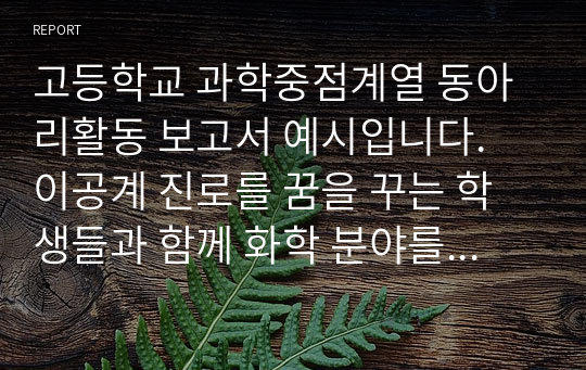 고등학교 과학중점계열 동아리활동 보고서 예시입니다. 이공계 진로를 꿈을 꾸는 학생들과 함께 화학 분야를 탐구하고 실험 보고서 등 활동을 통해 진로에 대해 다양한 활동을 하며 자신의 꿈에 한 걸음 더 앞서 나가자는 취지로 작성된 문서입니다.