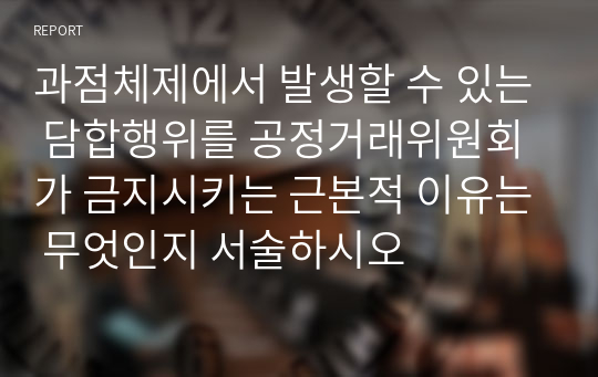 과점체제에서 발생할 수 있는 담합행위를 공정거래위원회가 금지시키는 근본적 이유는 무엇인지 서술하시오