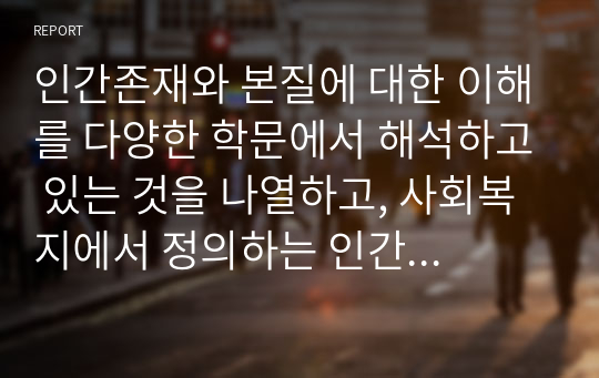 인간존재와 본질에 대한 이해를 다양한 학문에서 해석하고 있는 것을 나열하고, 사회복지에서 정의하는 인간에 대해 토론하고 자신의 생각하는 인간에 대한 주장에 대한 근거를 뒷받침 할수있는 예시를 제시하시오.