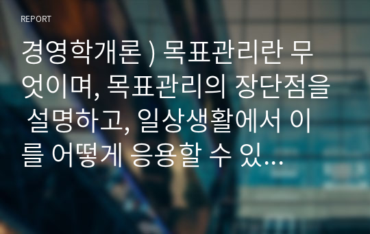 경영학개론 ) 목표관리란 무엇이며, 목표관리의 장단점을 설명하고, 일상생활에서 이를 어떻게 응용할 수 있는지 본인의 의견을 제시하시오.