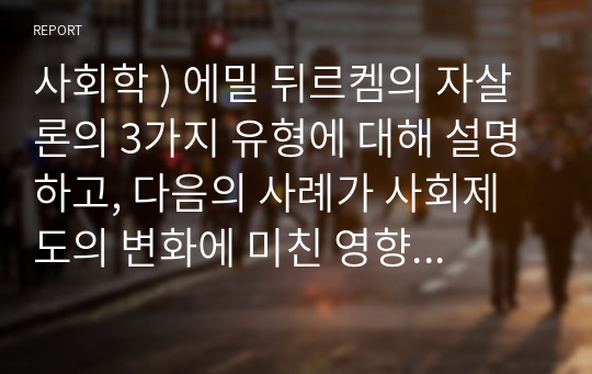 사회학 ) 에밀 뒤르켐의 자살론의 3가지 유형에 대해 설명하고, 다음의 사례가 사회제도의 변화에 미친 영향에 대해 본인의 생각을 쓰시오.