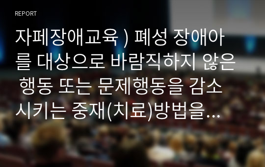 자페장애교육 ) 폐성 장애아를 대상으로 바람직하지 않은 행동 또는 문제행동을 감소시키는 중재(치료)방법을 구체적으로 기술하고 그 사례를 찾아 소개하시오. 본인이 교사라면 통합교육현장에서 어떻게 적용할 것인지 기술