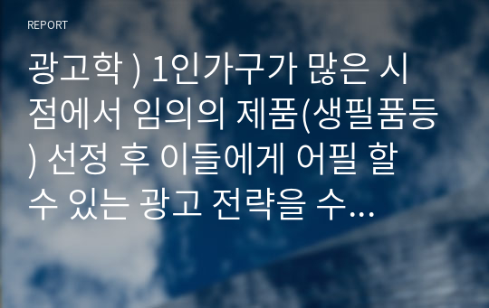 광고학 ) 1인가구가 많은 시점에서 임의의 제품(생필품등) 선정 후 이들에게 어필 할 수 있는 광고 전략을 수립하시오.