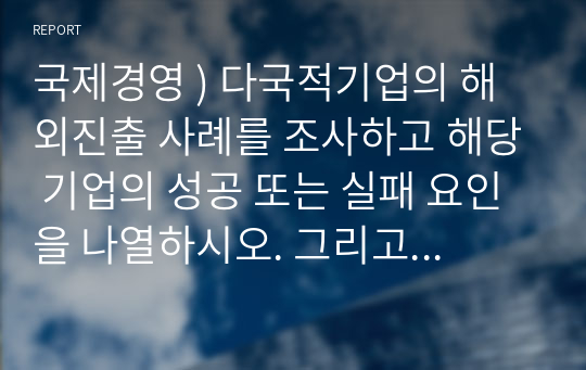 국제경영 ) 다국적기업의 해외진출 사례를 조사하고 해당 기업의 성공 또는 실패 요인을 나열하시오. 그리고 향후 해당 기업이 취해야 할 국제경영전략을 제시하시오.