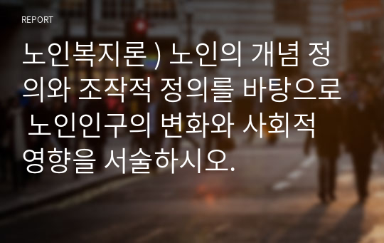 노인복지론 ) 노인의 개념 정의와 조작적 정의를 바탕으로 노인인구의 변화와 사회적 영향을 서술하시오.