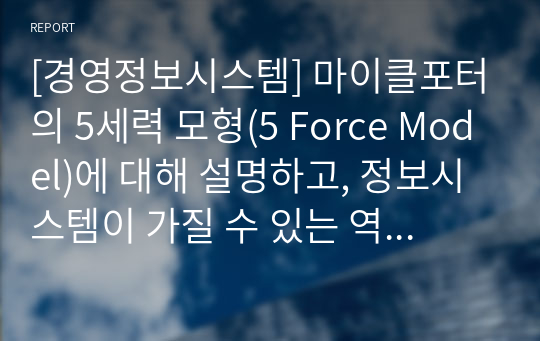 [경영정보시스템] 마이클포터의 5세력 모형(5 Force Model)에 대해 설명하고, 정보시스템이 가질 수 있는 역할을 제시하십시오. 필요 시, 사례를 제시하여도 됩니다.  (1. 5세력 모형, 2. 정보시스템의 역할, 그리고 3. 시사점 등이 포함되어야 합니다.)