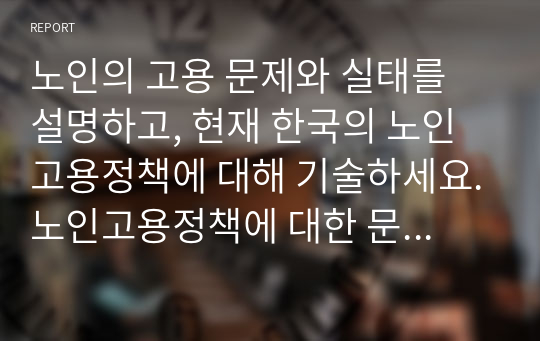 노인의 고용 문제와 실태를 설명하고, 현재 한국의 노인고용정책에 대해 기술하세요.노인고용정책에 대한 문제와 그 발전방향에 대한 자신의 의견을 제안하세요.