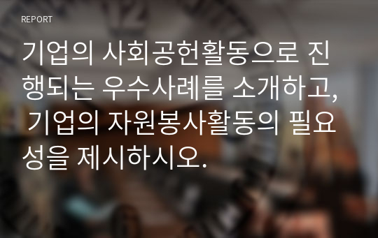 기업의 사회공헌활동으로 진행되는 우수사례를 소개하고, 기업의 자원봉사활동의 필요성을 제시하시오.