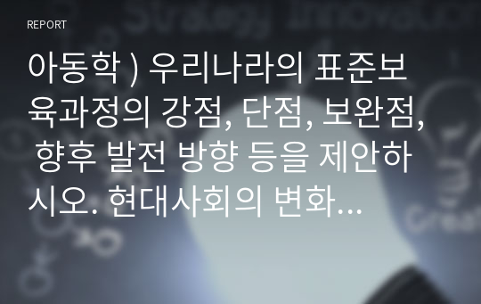 아동학 ) 우리나라의 표준보육과정의 강점, 단점, 보완점, 향후 발전 방향 등을 제안하시오. 현대사회의 변화, 뉴스에서 제시하는 보육현장의 문제점, 국외의 보육과정 비교, 이론적 기초(교육, 사회, 심리학적 이론)에 근거하여 보완될