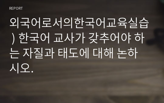 외국어로서의한국어교육실습 ) 한국어 교사가 갖추어야 하는 자질과 태도에 대해 논하시오.