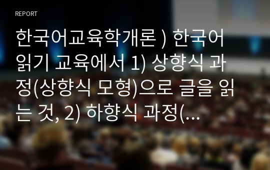 한국어교육학개론 ) 1) 상향식 과정(상향식 모형)으로 글을 읽는 것, 2) 하향식 과정(하향식 모형)으로 글을 읽는 것, 3) 상호작용 과정(상호작용 모형)으로 글을 읽는 것은 어떤 특징이 있는지 설명