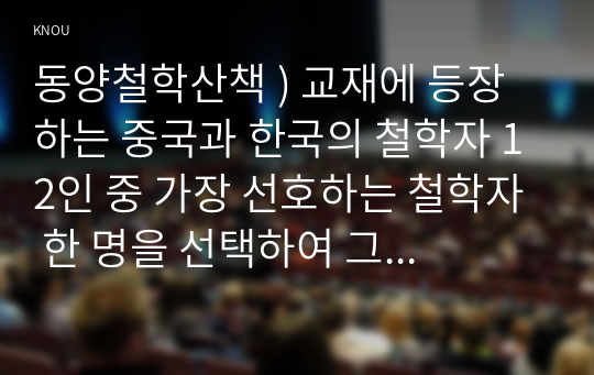 동양철학산책 ) 교재에 등장하는 중국과 한국의 철학자 12인 중 가장 선호하는 철학자 한 명을 선택하여 그 철학자의 중심사상을 정리(A4 1쪽 분량)한 후에, 나머지 철학자 11인 중에서 자신이 선택한 철학자의 중심사상과 유사하거나