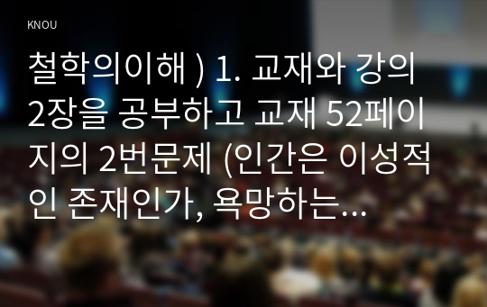 철학의이해 ) 1. 교재와 강의 2장을 공부하고 교재 52페이지의 2번문제 (인간은 이성적인 존재인가, 욕망하는 존재인가)에 딸린 8개 문항을 모두 풉니다. (2페이지) 2. 교재와 강의 3장을 공부하고 교재 70페이지의 2번문제