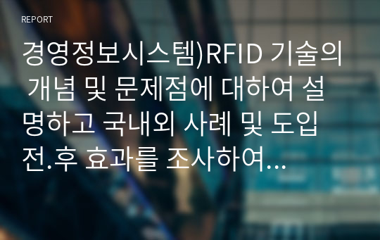 경영정보시스템)RFID 기술의 개념 및 문제점에 대하여 설명하고 국내외 사례 및 도입 전.후 효과를 조사하여 리포트를 작성하시오.