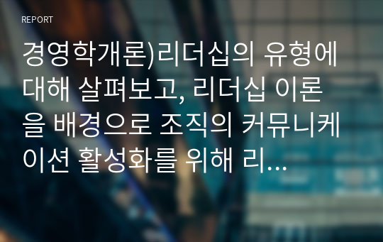 경영학개론)리더십의 유형에 대해 살펴보고, 리더십 이론을 배경으로 조직의 커뮤니케이션 활성화를 위해 리더가 취해야 할 태도에 대해 서술하시오.