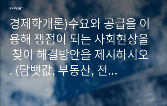 경제학개론)수요와 공급을 이용해 쟁점이 되는 사회현상을 찾아 해결방안을 제시하시오. (담뱃값, 부동산, 전세, 월세, 교육, 기름값)