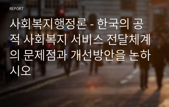 사회복지행정론 - 한국의 공적 사회복지 서비스 전달체계의 문제점과 개선방안을 논하시오