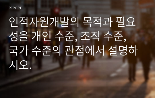 인적자원개발의 목적과 필요성을 개인 수준, 조직 수준, 국가 수준의 관점에서 설명하시오.