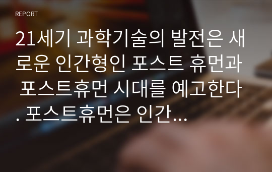 21세기 과학기술의 발전은 새로운 인간형인 포스트 휴먼과 포스트휴먼 시대를 예고한다. 포스트휴먼은 인간 향상 기술로 출현하는 새로운 인간형이다. 이처럼 급변하는 미래의 모습을 예측해보고 포스트 휴먼시대의 최신 기술과 그에 따른 변화가 요구하는 것들을 고민하고 구체적 대안을 제시해 보자.