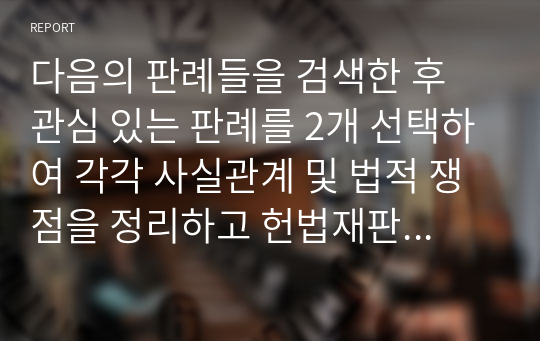 다음의 판례들을 검색한 후 관심 있는 판례를 2개 선택하여 각각 사실관계 및 법적 쟁점을 정리하고 헌법재판소의 입장을 정리하시기 바랍니다. 그리고 헌법재판소 판결에 대한 자신의 견해를 나름의 근거를 들어서 밝히시길 바랍니다.