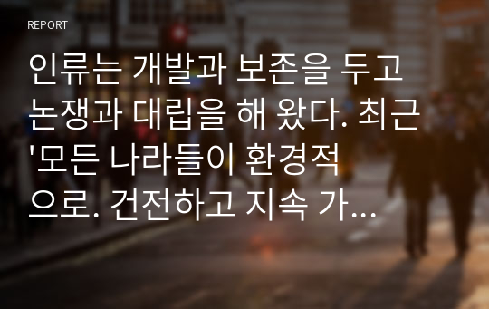 인류는 개발과 보존을 두고 논쟁과 대립을 해 왔다. 최근 &#039;모든 나라들이 환경적으로. 건전하고 지속 가능한 개발&#039;을 목표로 하고 있으나 여전히 개발과 보존을 둘러싼 갈등 이 지속되고 있다. 보존과 개발(발전)은 공존할 수 있을까 이에 대한 각자의 의견을 정리 해 보자.