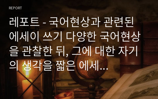 레포트 - 국어현상과 관련된 에세이 쓰기 다양한 국어현상을 관찰한 뒤, 그에 대한 자기의 생각을 짧은 에세이의 형식으로 작성할 것.