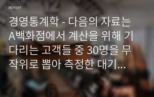 경영통계학 - 다음의 자료는 A백화점에서 계산을 위해 기다리는 고객들 중 30명을 무작위로 뽑아 측정한 대기시간(단위 분)이다